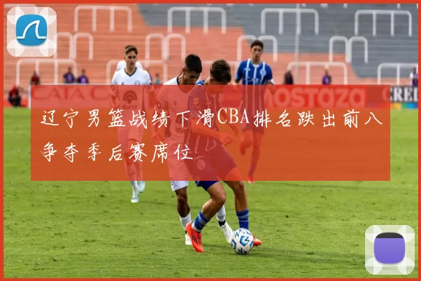辽宁男篮战绩下滑CBA排名跌出前八争夺季后赛席位