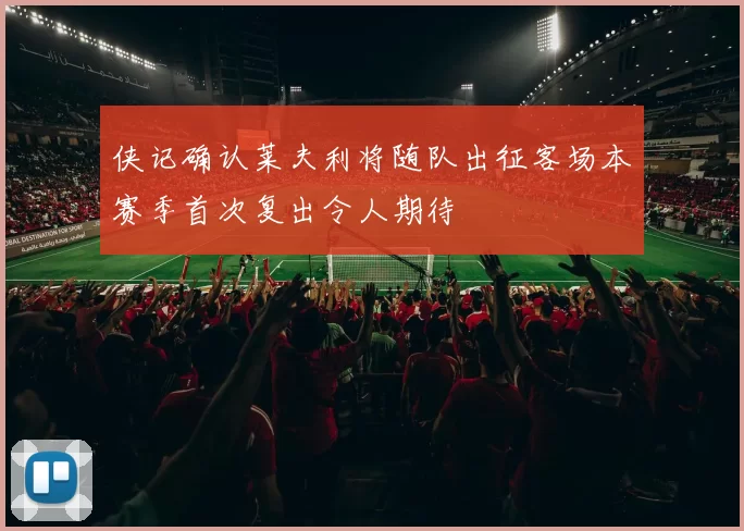 侠记确认莱夫利将随队出征客场本赛季首次复出令人期待