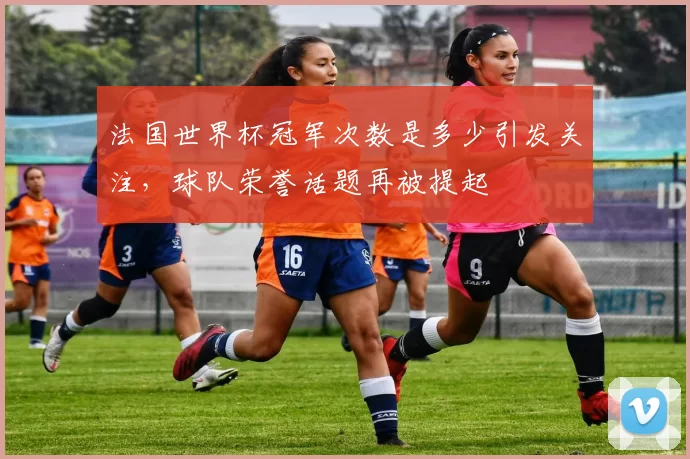 法国世界杯冠军次数是多少引发关注,球队荣誉话题再被提起