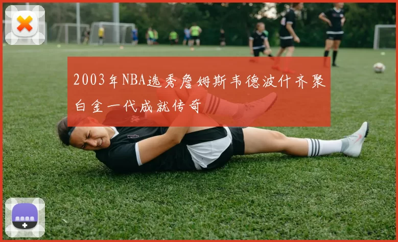 2003年NBA选秀詹姆斯韦德波什齐聚白金一代成就传奇