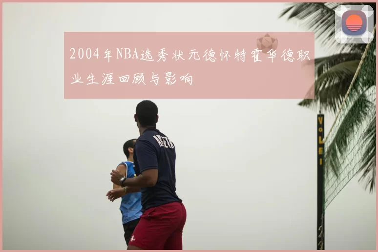 2004年NBA选秀状元德怀特霍华德职业生涯回顾与影响