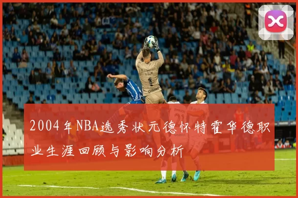 2004年NBA选秀状元德怀特霍华德职业生涯回顾与影响分析
