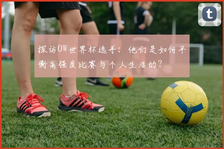 探访OW世界杯选手:他们是如何平衡高强度比赛与个人生活的?