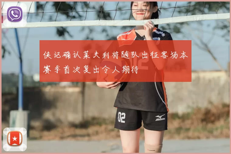 侠记确认莱夫利将随队出征客场本赛季首次复出令人期待