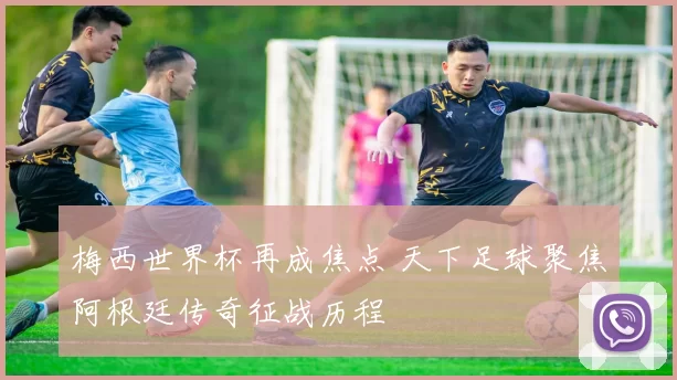 梅西世界杯再成焦点 天下足球聚焦阿根廷传奇征战历程