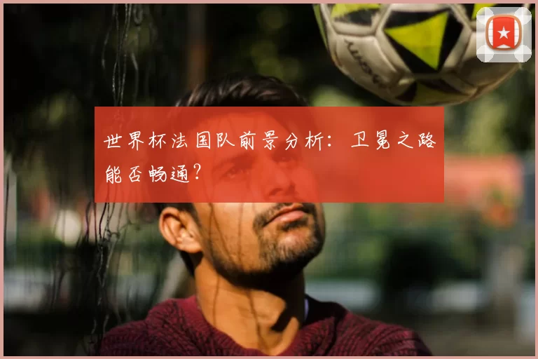 世界杯法国队前景分析:卫冕之路能否畅通?