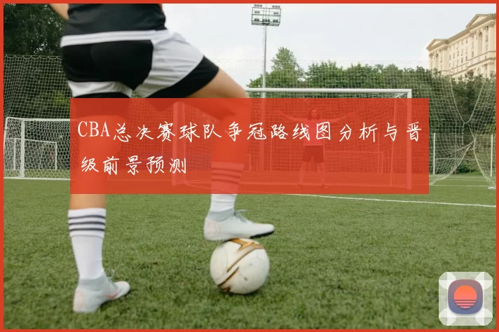 CBA总决赛球队争冠路线图分析与晋级前景预测