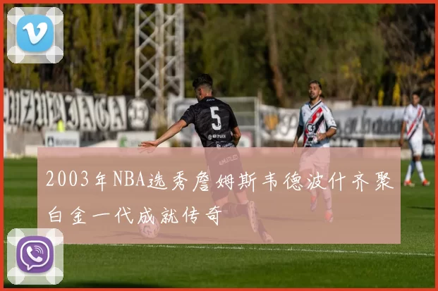 2003年NBA选秀詹姆斯韦德波什齐聚白金一代成就传奇