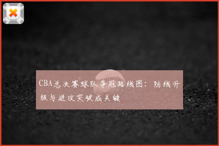 CBA总决赛球队争冠路线图：防线升级与进攻突破成关键
