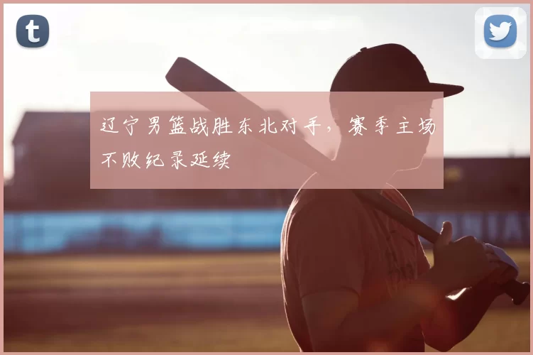 辽宁男篮战胜东北对手,赛季主场不败纪录延续