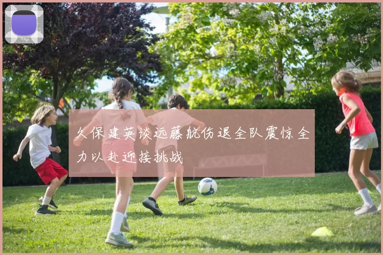久保建英谈远藤航伤退全队震惊全力以赴迎接挑战