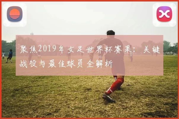 聚焦2019年女足世界杯赛果:关键战役与最佳球员全解析