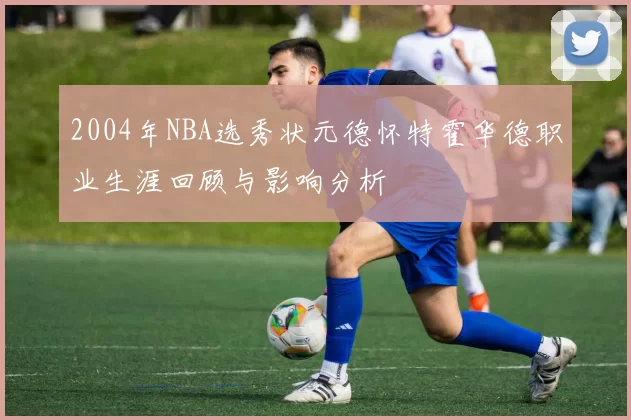 2004年NBA选秀状元德怀特霍华德职业生涯回顾与影响分析