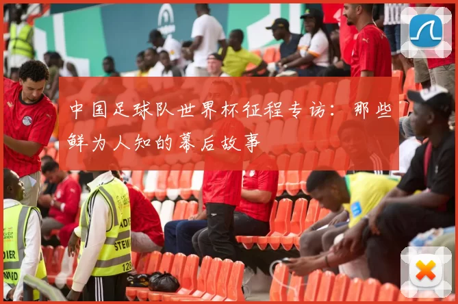 中国足球队世界杯征程专访:那些鲜为人知的幕后故事