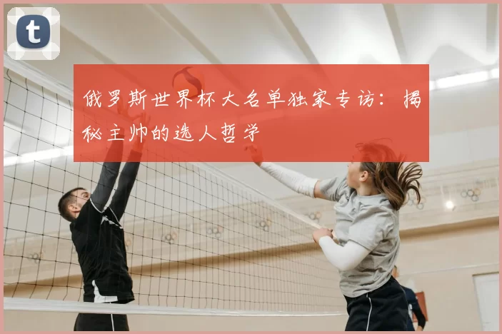 俄罗斯世界杯大名单独家专访:揭秘主帅的选人哲学