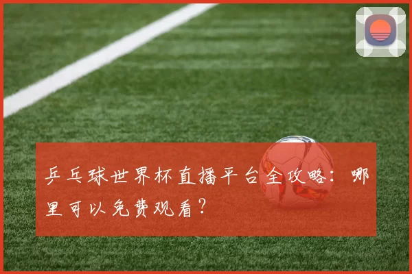 乒乓球世界杯直播平台全攻略：哪里可以免费观看？
