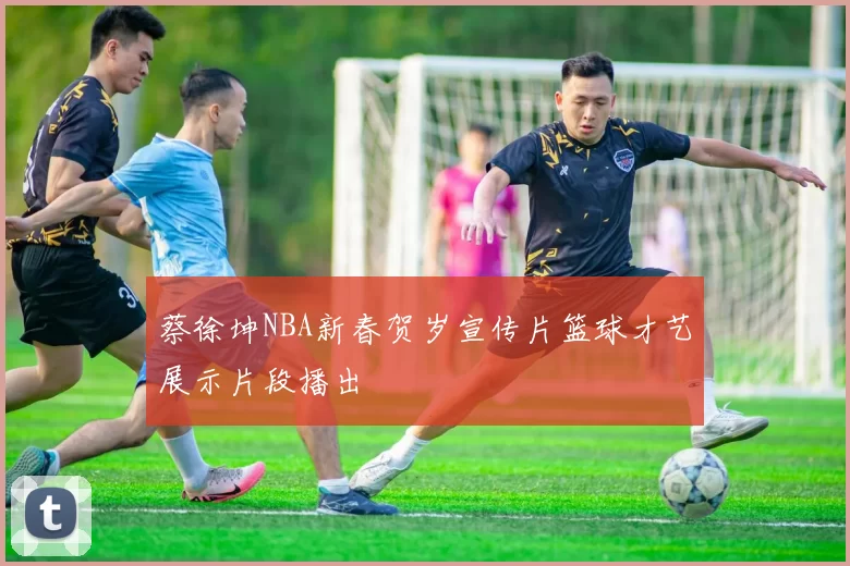 蔡徐坤NBA新春贺岁宣传片篮球才艺展示片段播出