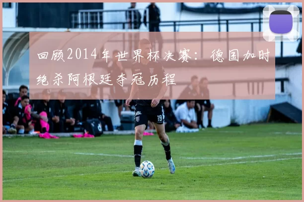 回顾2014年世界杯决赛:德国加时绝杀阿根廷夺冠历程