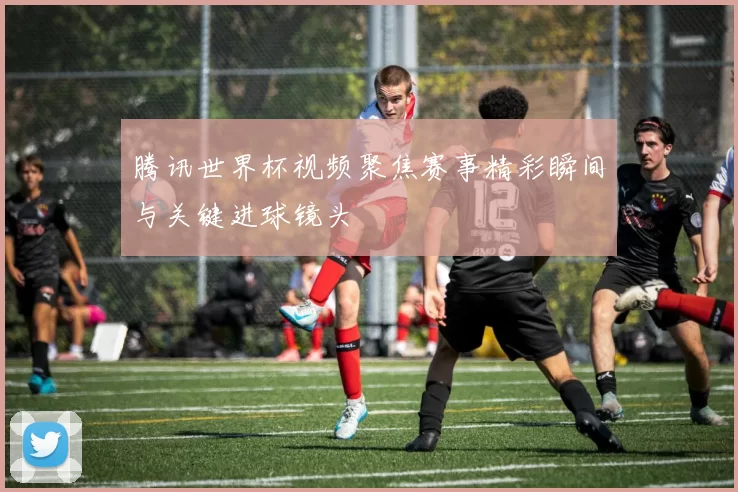 腾讯世界杯视频聚焦赛事精彩瞬间与关键进球镜头