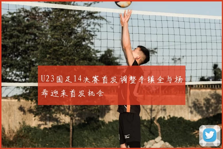 U23国足14决赛首发调整李镇全与杨希迎来首发机会