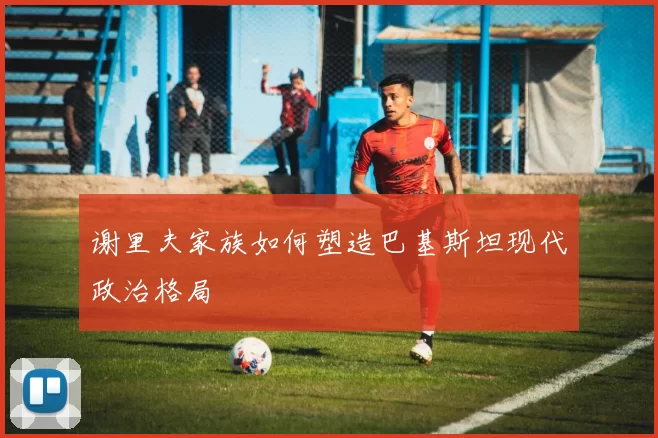 谢里夫家族如何塑造巴基斯坦现代政治格局