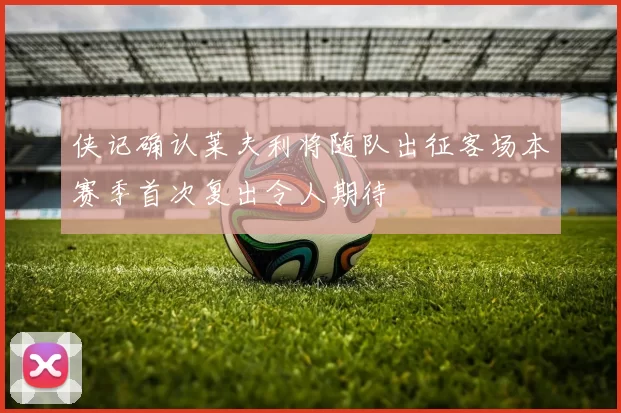 侠记确认莱夫利将随队出征客场本赛季首次复出令人期待