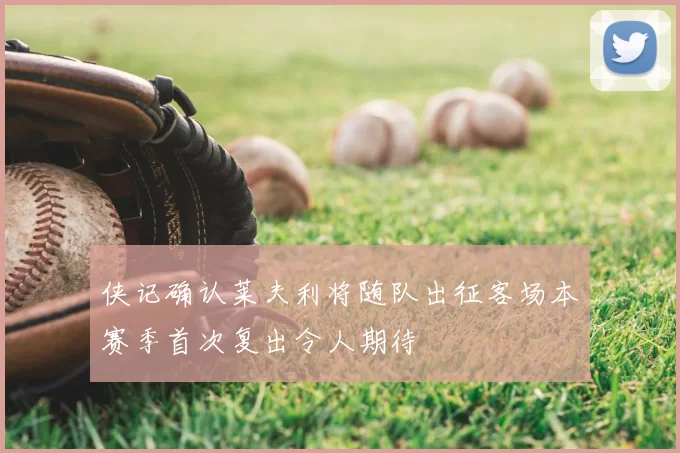 侠记确认莱夫利将随队出征客场本赛季首次复出令人期待