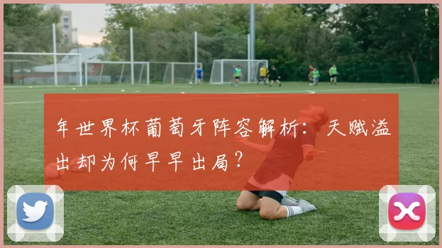 年世界杯葡萄牙阵容解析:天赋溢出却为何早早出局?