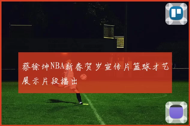 蔡徐坤NBA新春贺岁宣传片篮球才艺展示片段播出