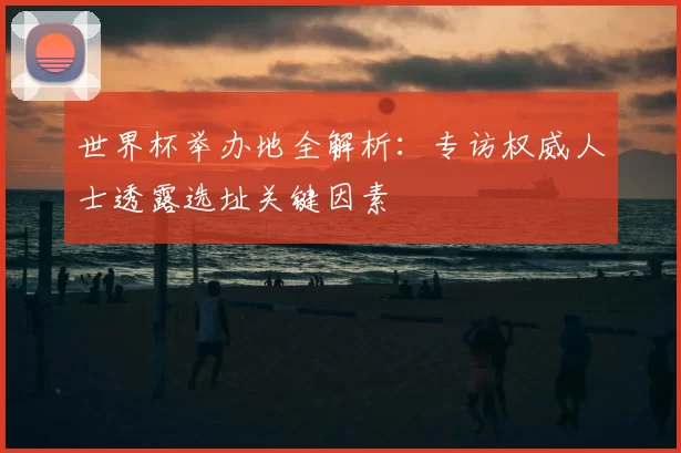 世界杯举办地全解析:专访权威人士透露选址关键因素