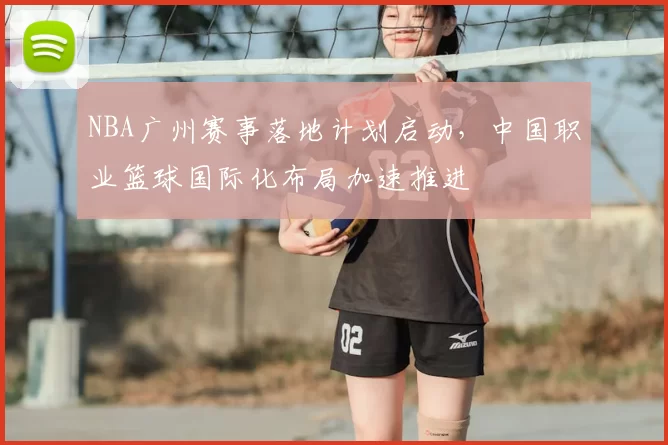 NBA广州赛事落地计划启动，中国职业篮球国际化布局加速推进