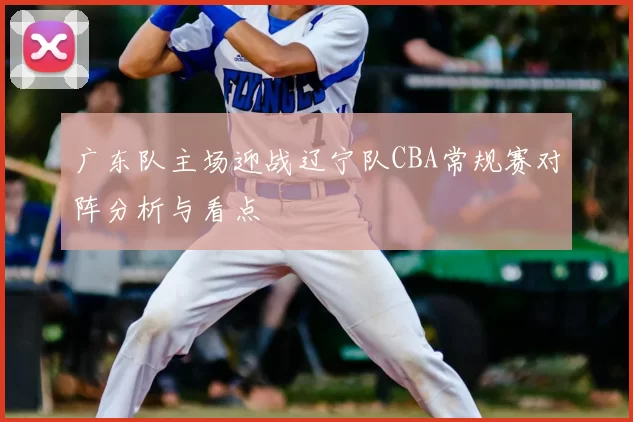 广东队主场迎战辽宁队CBA常规赛对阵分析与看点