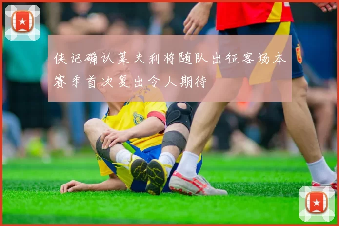 侠记确认莱夫利将随队出征客场本赛季首次复出令人期待