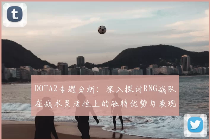 DOTA2专题分析：深入探讨RNG战队在战术灵活性上的独特优势与表现