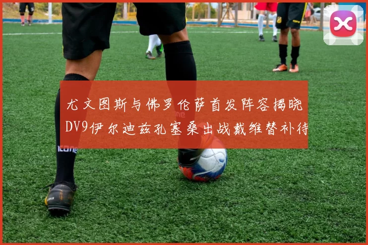 尤文图斯与佛罗伦萨首发阵容揭晓DV9伊尔迪兹孔塞桑出战戴维替补待命