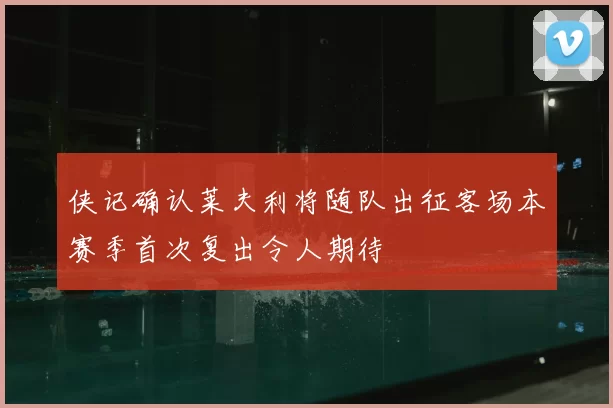 侠记确认莱夫利将随队出征客场本赛季首次复出令人期待