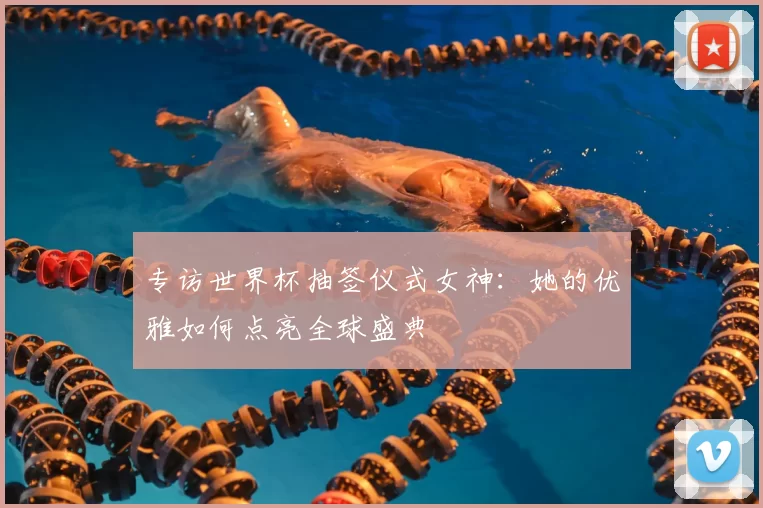 专访世界杯抽签仪式女神:她的优雅如何点亮全球盛典