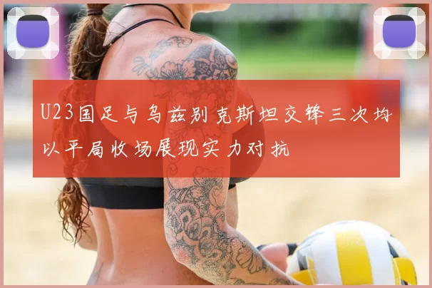 U23国足与乌兹别克斯坦交锋三次均以平局收场展现实力对抗