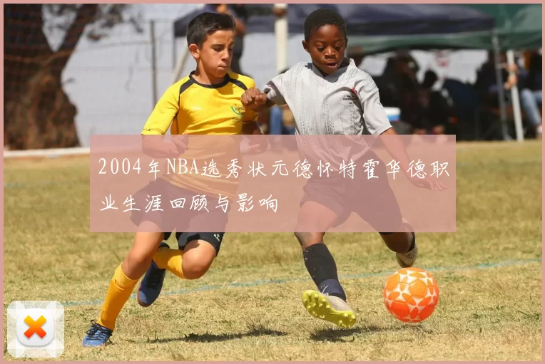 2004年NBA选秀状元德怀特霍华德职业生涯回顾与影响