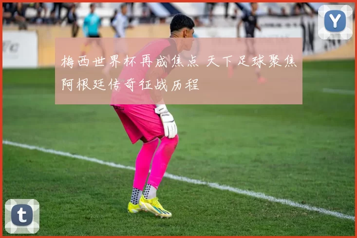 梅西世界杯再成焦点 天下足球聚焦阿根廷传奇征战历程