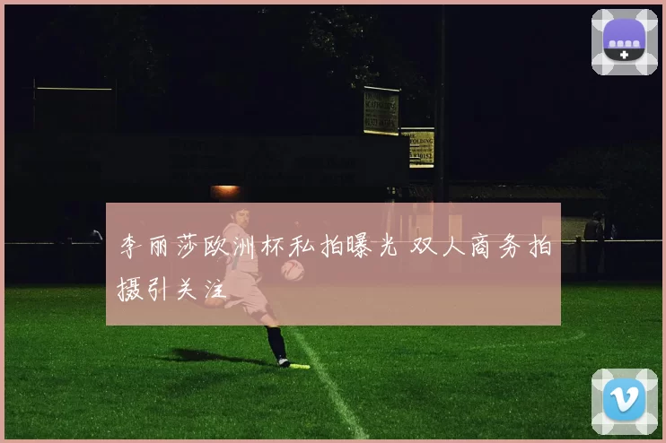 李丽莎欧洲杯私拍曝光 双人商务拍摄引关注