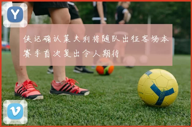 侠记确认莱夫利将随队出征客场本赛季首次复出令人期待