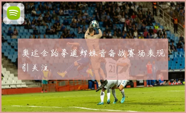 奥运会跆拳道郑姝音备战赛场表现引关注