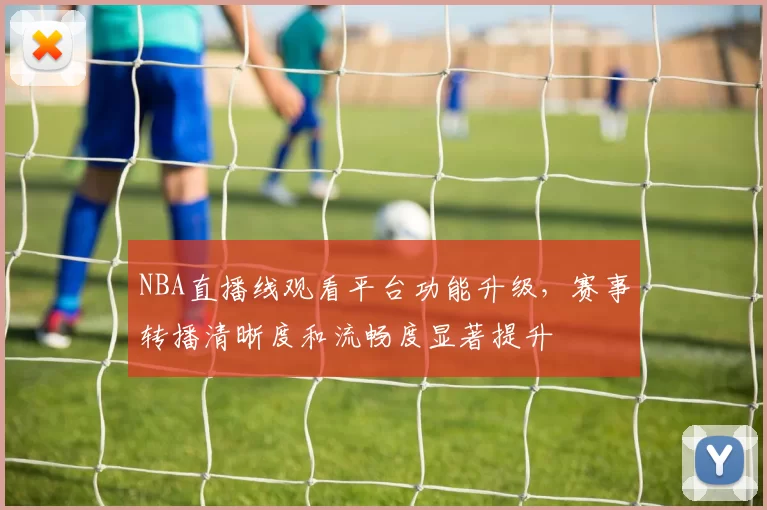 NBA直播线观看平台功能升级,赛事转播清晰度和流畅度显著提升