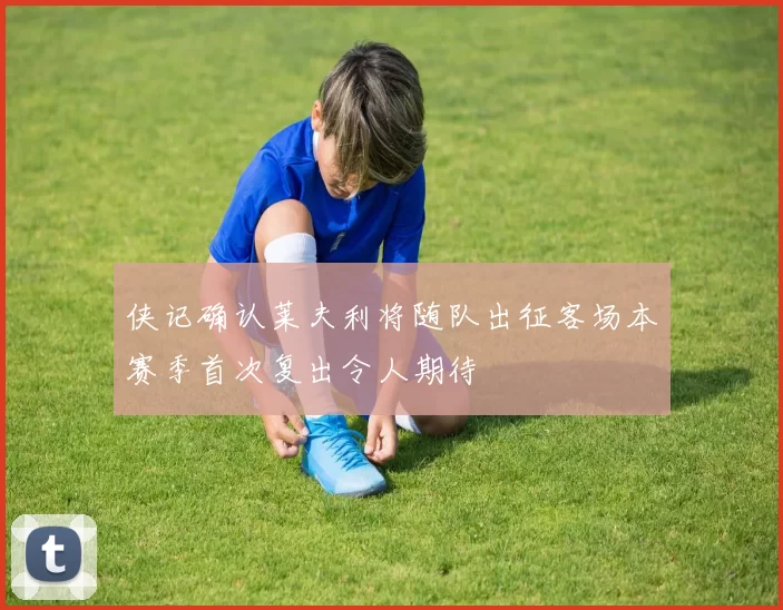 侠记确认莱夫利将随队出征客场本赛季首次复出令人期待