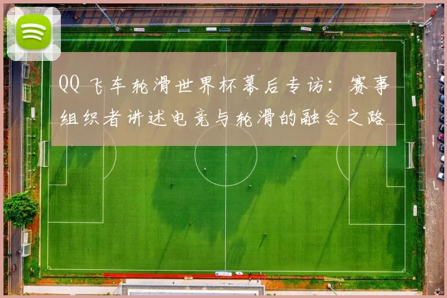 QQ 飞车轮滑世界杯幕后专访:赛事组织者讲述电竞与轮滑的融合之路