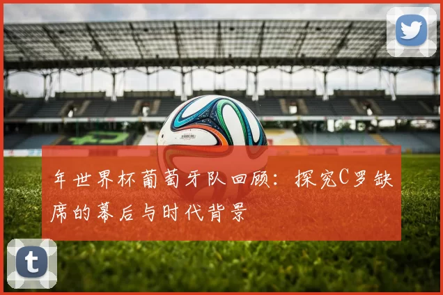 年世界杯葡萄牙队回顾：探究C罗缺席的幕后与时代背景