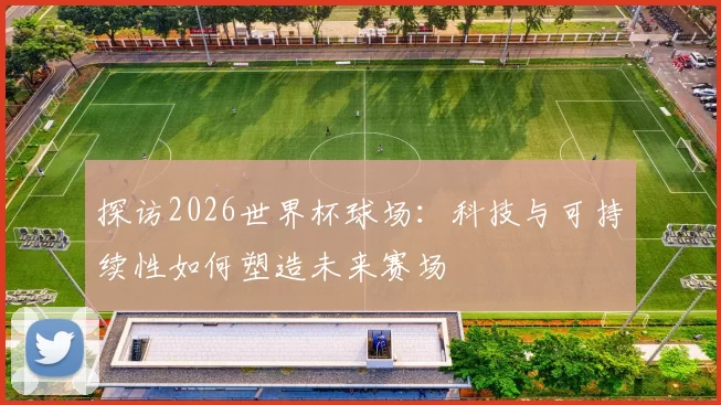 探访2026世界杯球场：科技与可持续性如何塑造未来赛场