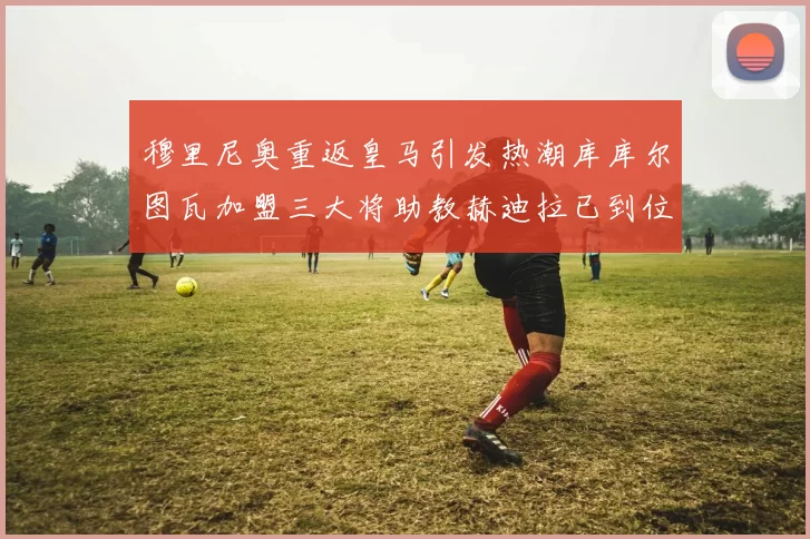 穆里尼奥重返皇马引发热潮库库尔图瓦加盟三大将助教赫迪拉已到位