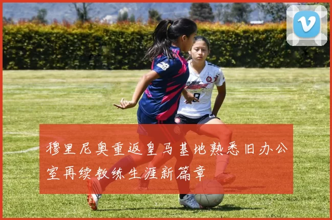 穆里尼奥重返皇马基地熟悉旧办公室再续教练生涯新篇章